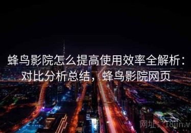 蜂鸟影院怎么提高使用效率全解析：对比分析总结，蜂鸟影院网页