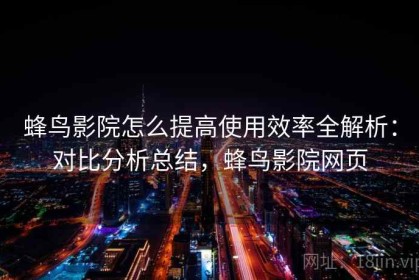 蜂鸟影院怎么提高使用效率全解析：对比分析总结，蜂鸟影院网页