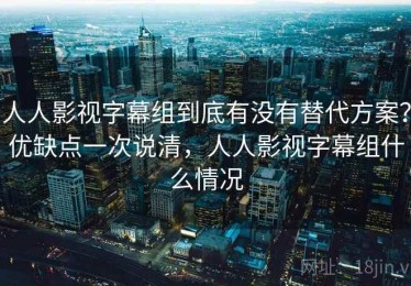 人人影视字幕组到底有没有替代方案？优缺点一次说清，人人影视字幕组什么情况