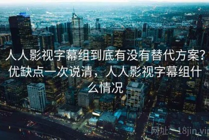 人人影视字幕组到底有没有替代方案？优缺点一次说清，人人影视字幕组什么情况