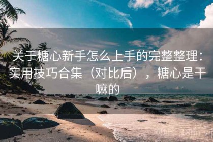 关于糖心新手怎么上手的完整整理：实用技巧合集（对比后），糖心是干嘛的