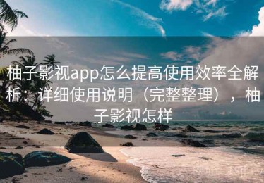 柚子影视app怎么提高使用效率全解析：详细使用说明（完整整理），柚子影视怎样