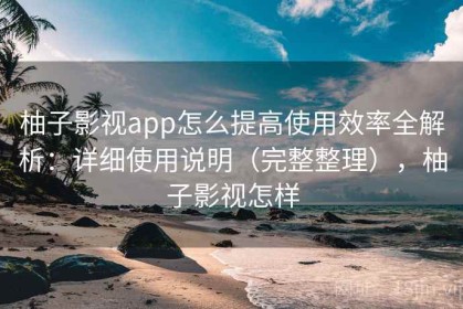 柚子影视app怎么提高使用效率全解析：详细使用说明（完整整理），柚子影视怎样