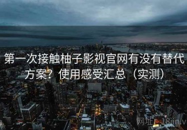 第一次接触柚子影视官网有没有替代方案？使用感受汇总（实测）