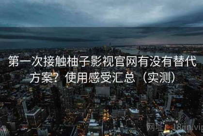 第一次接触柚子影视官网有没有替代方案？使用感受汇总（实测）