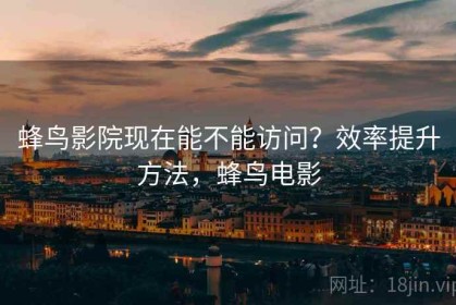 蜂鸟影院现在能不能访问？效率提升方法，蜂鸟电影