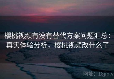 樱桃视频有没有替代方案问题汇总：真实体验分析，樱桃视频改什么了