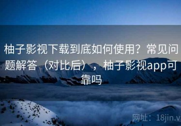 柚子影视下载到底如何使用？常见问题解答（对比后），柚子影视app可靠吗