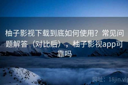 柚子影视下载到底如何使用？常见问题解答（对比后），柚子影视app可靠吗