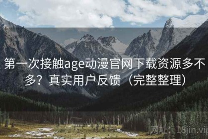 第一次接触age动漫官网下载资源多不多？真实用户反馈（完整整理）