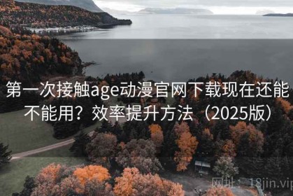 第一次接触age动漫官网下载现在还能不能用？效率提升方法（2025版）