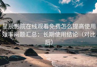 星辰影院在线观看免费怎么提高使用效率问题汇总：长期使用结论（对比后）