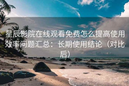 星辰影院在线观看免费怎么提高使用效率问题汇总：长期使用结论（对比后）