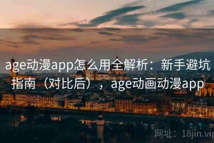 age动漫app怎么用全解析：新手避坑指南（对比后），age动画动漫app