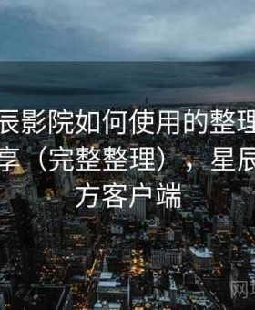 关于星辰影院如何使用的整理：体验报告分享（完整整理），星辰影院官方客户端