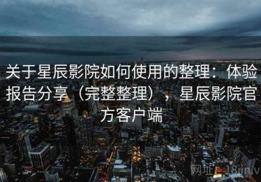 关于星辰影院如何使用的整理：体验报告分享（完整整理），星辰影院官方客户端