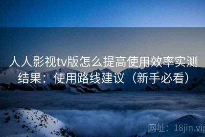 人人影视tv版怎么提高使用效率实测结果：使用路线建议（新手必看）