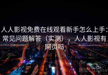 人人影视免费在线观看新手怎么上手：常见问题解答（实测），人人影视有网页吗