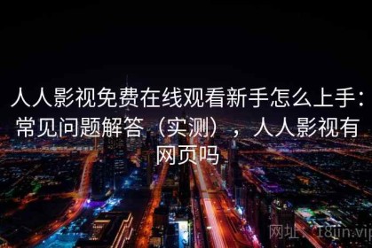 人人影视免费在线观看新手怎么上手：常见问题解答（实测），人人影视有网页吗