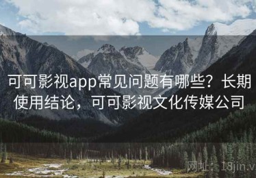 可可影视app常见问题有哪些？长期使用结论，可可影视文化传媒公司