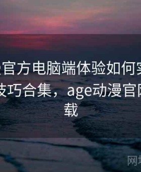 age动漫官方电脑端体验如何实测结论：实用技巧合集，age动漫官网怎么下载