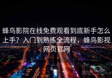 蜂鸟影院在线免费观看到底新手怎么上手？入门到熟练全流程，蜂鸟影视网页官网