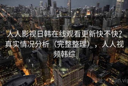 人人影视日韩在线观看更新快不快？真实情况分析（完整整理），人人视频韩综