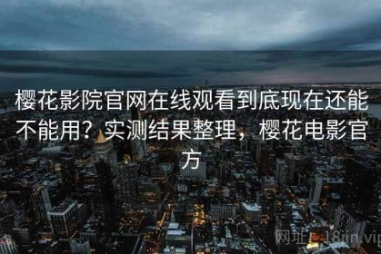樱花影院官网在线观看到底现在还能不能用？实测结果整理，樱花电影官方