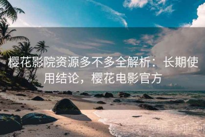 樱花影院资源多不多全解析：长期使用结论，樱花电影官方