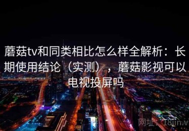 蘑菇tv和同类相比怎么样全解析：长期使用结论（实测），蘑菇影视可以电视投屏吗