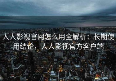 人人影视官网怎么用全解析：长期使用结论，人人影视官方客户端