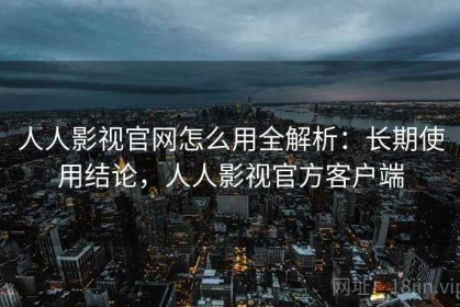 人人影视官网怎么用全解析：长期使用结论，人人影视官方客户端