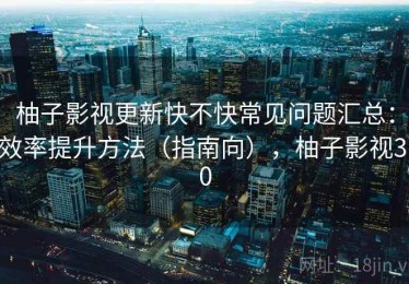 柚子影视更新快不快常见问题汇总：效率提升方法（指南向），柚子影视3.0