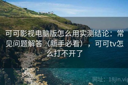 可可影视电脑版怎么用实测结论：常见问题解答（新手必看），可可tv怎么打不开了