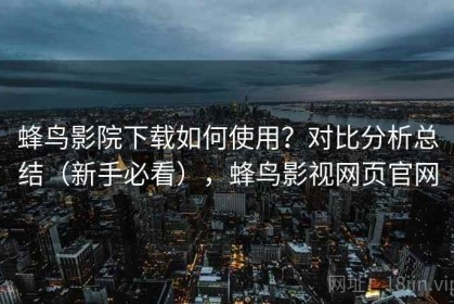 蜂鸟影院下载如何使用？对比分析总结（新手必看），蜂鸟影视网页官网
