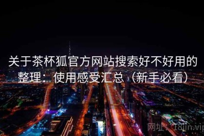 关于茶杯狐官方网站搜索好不好用的整理：使用感受汇总（新手必看）