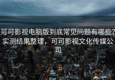 可可影视电脑版到底常见问题有哪些？实测结果整理，可可影视文化传媒公司