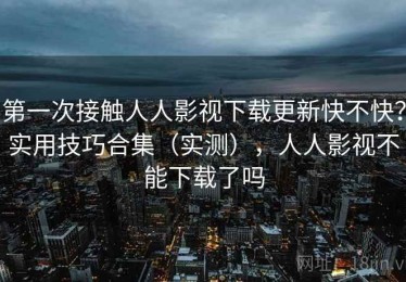 第一次接触人人影视下载更新快不快？实用技巧合集（实测），人人影视不能下载了吗