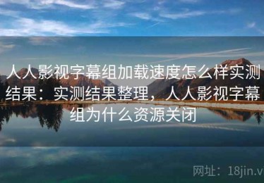 人人影视字幕组加载速度怎么样实测结果：实测结果整理，人人影视字幕组为什么资源关闭