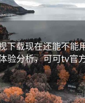可可影视下载现在还能不能用：真实体验分析，可可tv官方