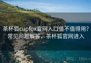 茶杯狐cupfox官网入口值不值得用？常见问题解答，茶杯狐官网进入
