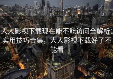 人人影视下载现在能不能访问全解析：实用技巧合集，人人影视下载好了不能看