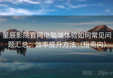 星辰影院官网电脑端体验如何常见问题汇总：效率提升方法（指南向）