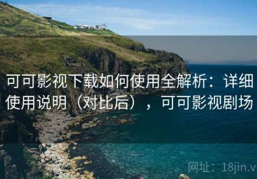 可可影视下载如何使用全解析：详细使用说明（对比后），可可影视剧场