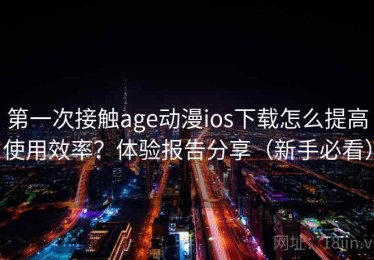 第一次接触age动漫ios下载怎么提高使用效率？体验报告分享（新手必看）