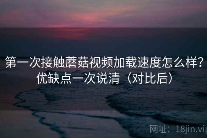 第一次接触蘑菇视频加载速度怎么样？优缺点一次说清（对比后）