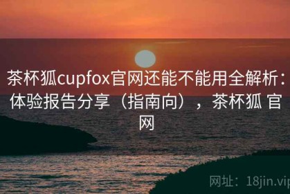 茶杯狐cupfox官网还能不能用全解析：体验报告分享（指南向），茶杯狐 官网
