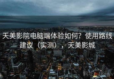 天美影院电脑端体验如何？使用路线建议（实测），天美影城