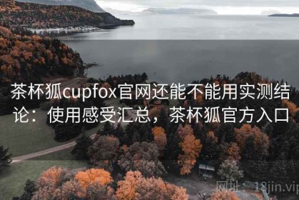茶杯狐cupfox官网还能不能用实测结论：使用感受汇总，茶杯狐官方入口