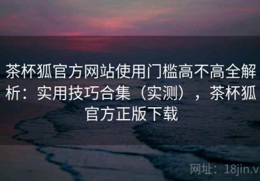 茶杯狐官方网站使用门槛高不高全解析：实用技巧合集（实测），茶杯狐官方正版下载